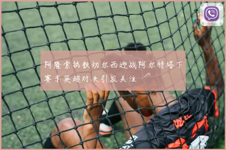 阿隆索执教切尔西迎战阿尔特塔下赛季英超对决引发关注