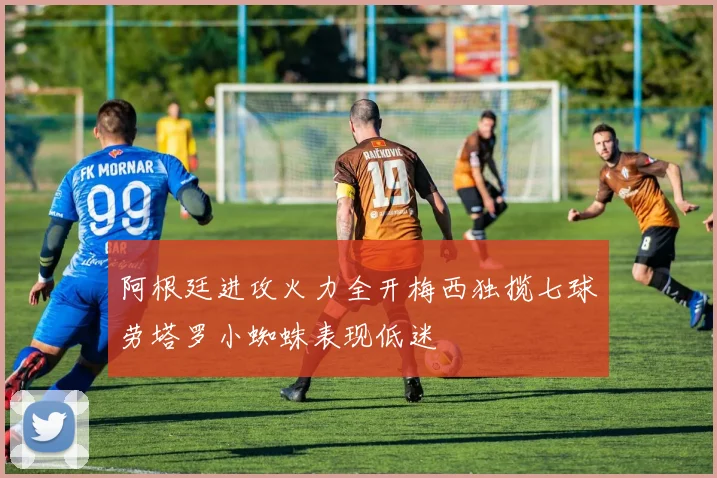 阿根廷进攻火力全开梅西独揽七球劳塔罗小蜘蛛表现低迷