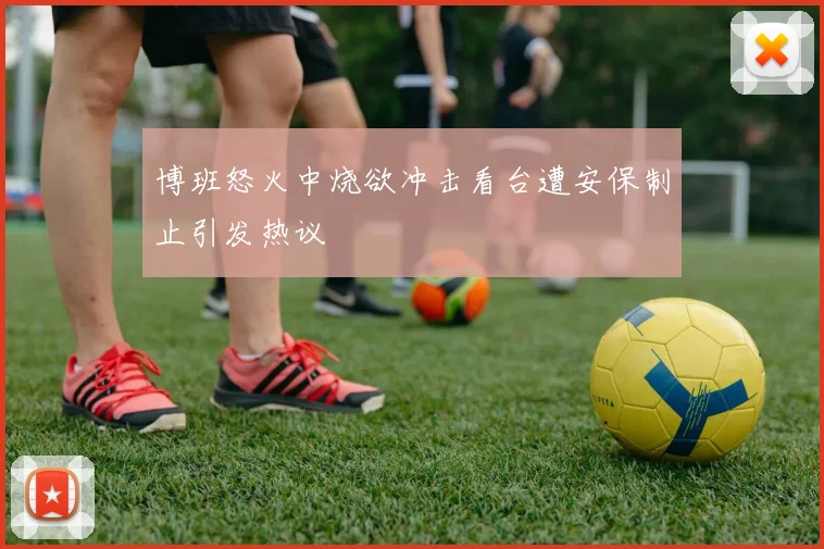 博班怒火中烧欲冲击看台遭安保制止引发热议