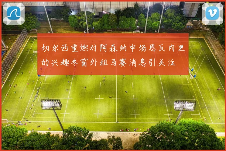切尔西重燃对阿森纳中场恩瓦内里的兴趣冬窗外租马赛消息引关注