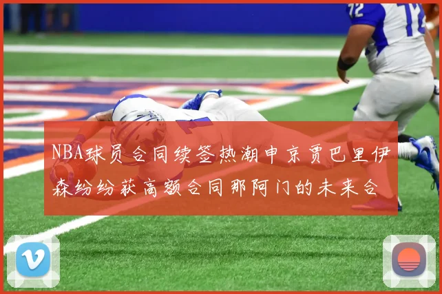 NBA球员合同续签热潮申京贾巴里伊森纷纷获高额合同那阿门的未来合同将如何定价