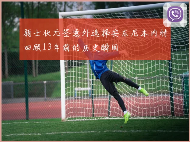 骑士状元签意外选择安东尼本内特回顾13年前的历史瞬间