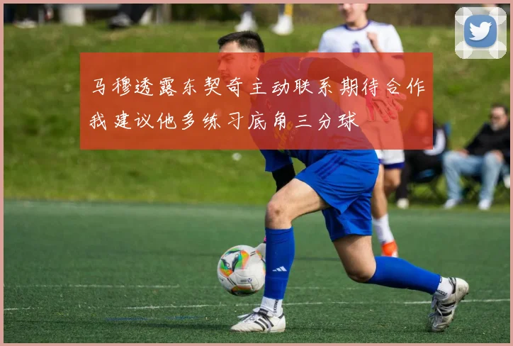马穆透露东契奇主动联系期待合作我建议他多练习底角三分球