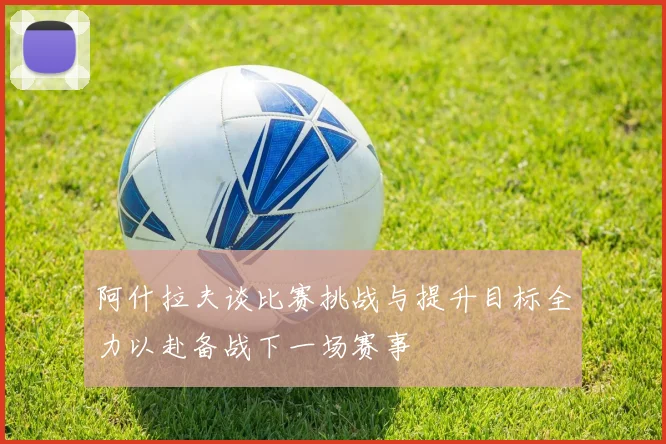 阿什拉夫谈比赛挑战与提升目标全力以赴备战下一场赛事