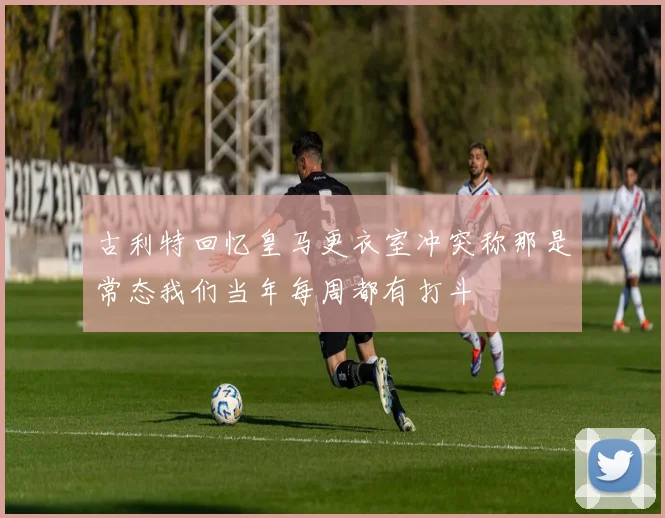 古利特回忆皇马更衣室冲突称那是常态我们当年每周都有打斗