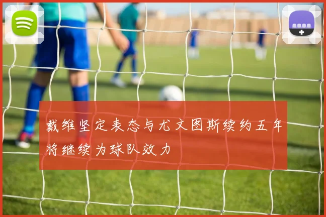 戴维坚定表态与尤文图斯续约五年将继续为球队效力