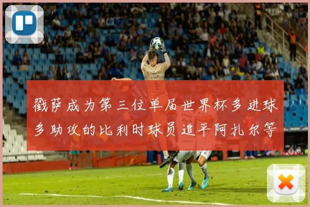 戳萨成为第三位单届世界杯多进球多助攻的比利时球员追平阿扎尔等传奇