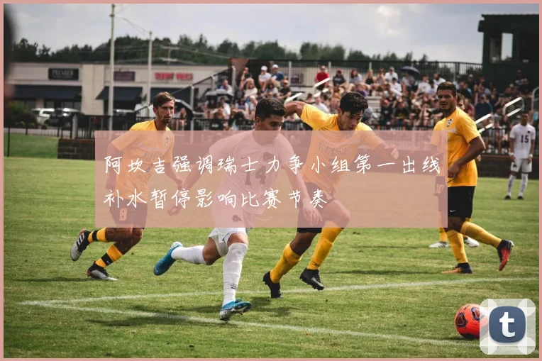 阿坎吉强调瑞士力争小组第一出线补水暂停影响比赛节奏