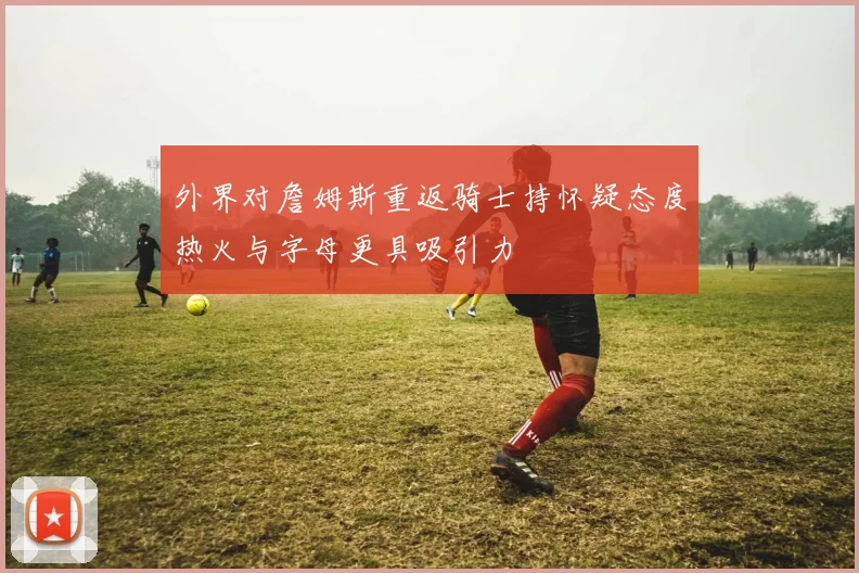 外界对詹姆斯重返骑士持怀疑态度热火与字母更具吸引力
