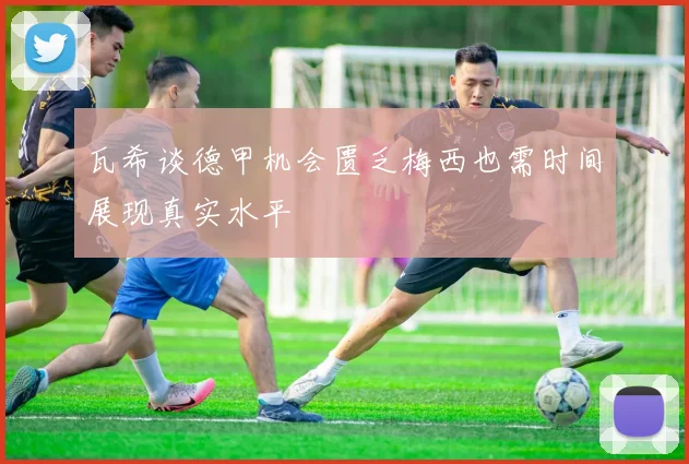 瓦希谈德甲机会匮乏梅西也需时间展现真实水平