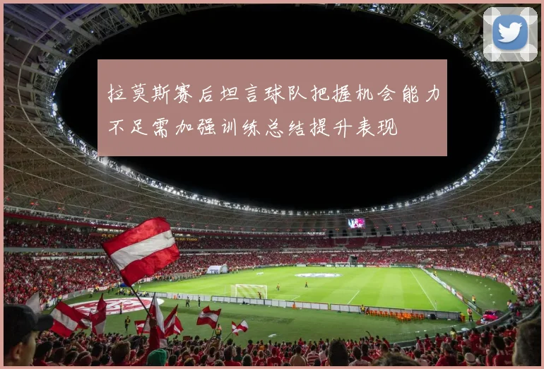 拉莫斯赛后坦言球队把握机会能力不足需加强训练总结提升表现