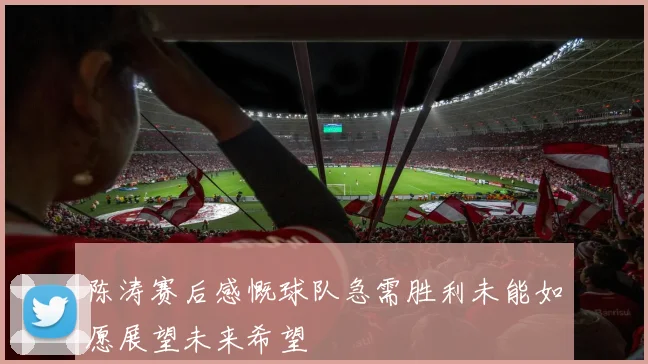 陈涛赛后感慨球队急需胜利未能如愿展望未来希望