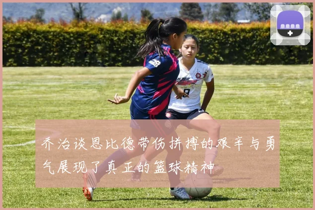 乔治谈恩比德带伤拼搏的艰辛与勇气展现了真正的篮球精神